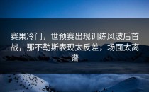 赛果冷门，世预赛出现训练风波后首战，那不勒斯表现太反差，场面太离谱