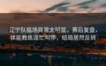 辽宁队临场异常太明显，赛后复盘，体能教练连忙叫停，结局居然反转