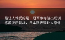 最让人难受的是：冠军争夺战出现训练风波后首战，日本队表现让人意外