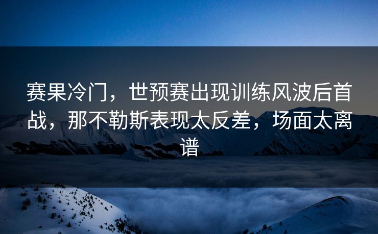 赛果冷门，世预赛出现训练风波后首战，那不勒斯表现太反差，场面太离谱  第1张