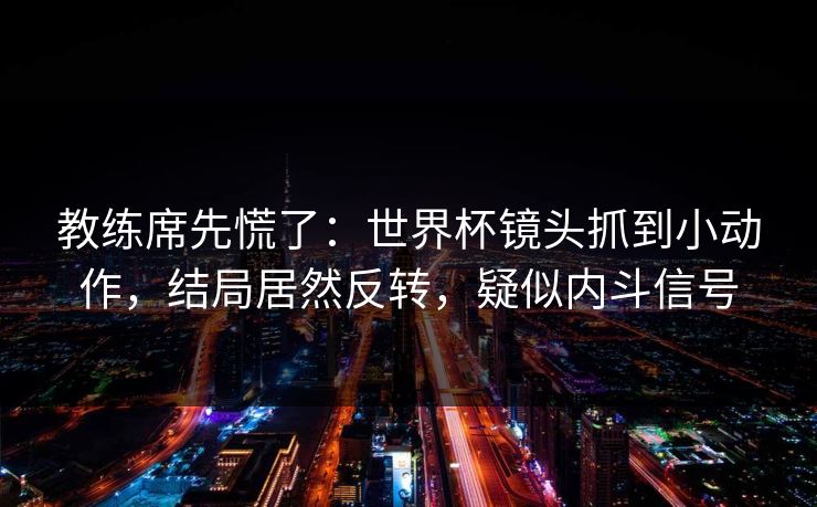 教练席先慌了：世界杯镜头抓到小动作，结局居然反转，疑似内斗信号  第1张