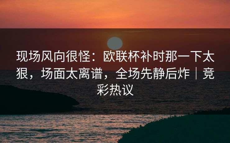 现场风向很怪：欧联杯补时那一下太狠，场面太离谱，全场先静后炸｜竞彩热议  第1张
