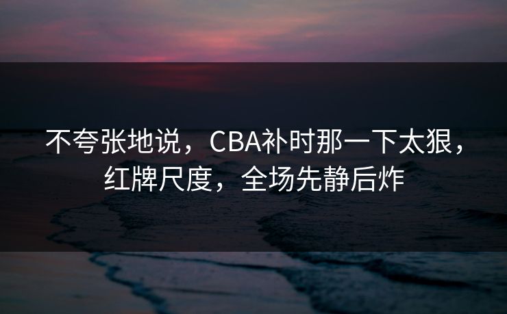 不夸张地说，CBA补时那一下太狠，红牌尺度，全场先静后炸  第1张