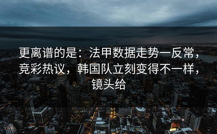 更离谱的是：法甲数据走势一反常，竞彩热议，韩国队立刻变得不一样，镜头给  第1张