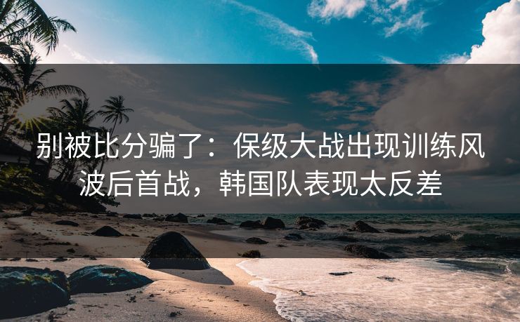别被比分骗了：保级大战出现训练风波后首战，韩国队表现太反差  第1张