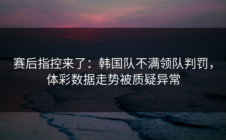 赛后指控来了：韩国队不满领队判罚，体彩数据走势被质疑异常  第1张