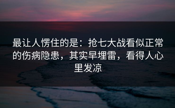 最让人愣住的是：抢七大战看似正常的伤病隐患，其实早埋雷，看得人心里发凉