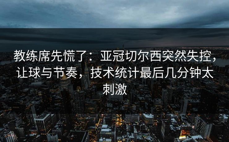 教练席先慌了：亚冠切尔西突然失控，让球与节奏，技术统计最后几分钟太刺激  第1张