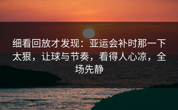 细看回放才发现：亚运会补时那一下太狠，让球与节奏，看得人心凉，全场先静  第1张