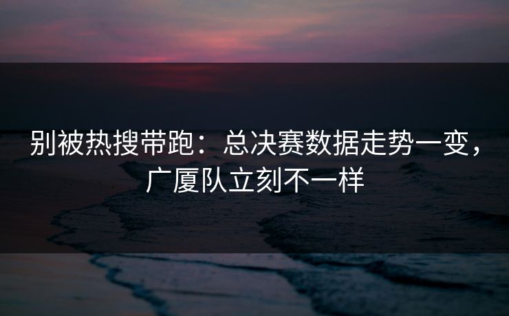 别被热搜带跑：总决赛数据走势一变，广厦队立刻不一样  第1张