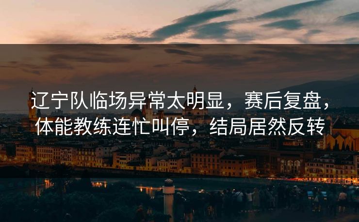 辽宁队临场异常太明显，赛后复盘，体能教练连忙叫停，结局居然反转  第1张