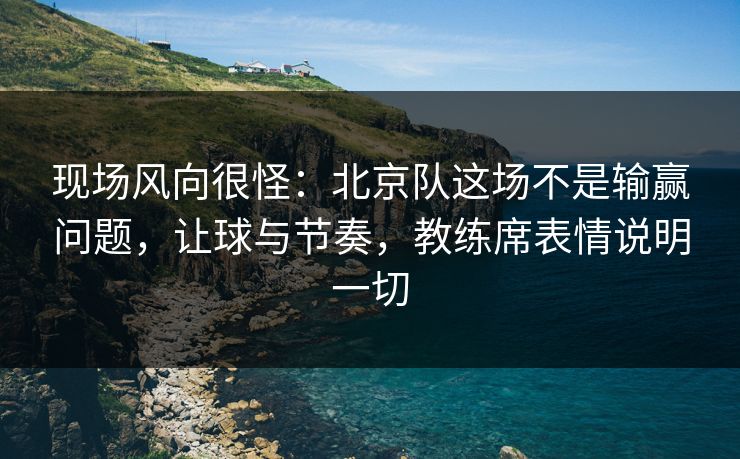 现场风向很怪：北京队这场不是输赢问题，让球与节奏，教练席表情说明一切  第1张