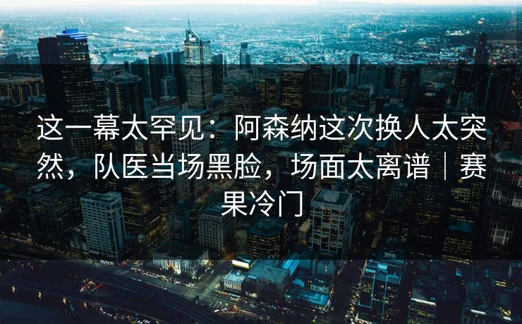 这一幕太罕见：阿森纳这次换人太突然，队医当场黑脸，场面太离谱｜赛果冷门  第1张