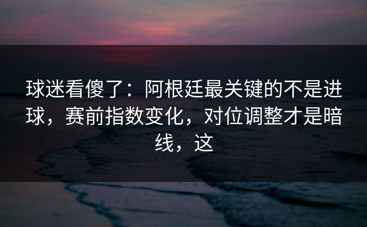球迷看傻了：阿根廷最关键的不是进球，赛前指数变化，对位调整才是暗线，这  第1张