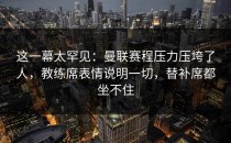这一幕太罕见：曼联赛程压力压垮了人，教练席表情说明一切，替补席都坐不住