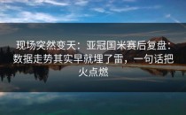 现场突然变天：亚冠国米赛后复盘：数据走势其实早就埋了雷，一句话把火点燃