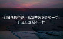 别被热搜带跑：总决赛数据走势一变，广厦队立刻不一样
