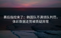 赛后指控来了：韩国队不满领队判罚，体彩数据走势被质疑异常