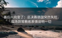 赛后风向变了：总决赛德国突然失控，临场异常教练表情说明一切