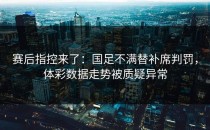 赛后指控来了：国足不满替补席判罚，体彩数据走势被质疑异常