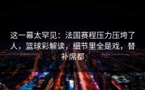 这一幕太罕见：法国赛程压力压垮了人，篮球彩解读，细节里全是戏，替补席都