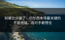 别被比分骗了：切尔西本场最关键的不是进球，连对手都愣住