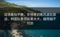 这场看似平静，世预赛训练风波后首战，韩国队表现反差太大，越想越不对劲