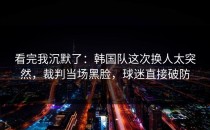 看完我沉默了：韩国队这次换人太突然，裁判当场黑脸，球迷直接破防