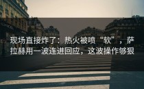 现场直接炸了：热火被喷“软”，萨拉赫用一波连进回应，这波操作够狠