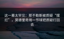 这一幕太罕见：那不勒斯被质疑“摆烂”，莫德里奇用一节球把质疑打回去