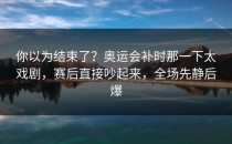 你以为结束了？奥运会补时那一下太戏剧，赛后直接吵起来，全场先静后爆
