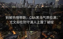 别被热搜带跑：CBA黑马气质拉满，尤文却在防守漏人上露了破绽
