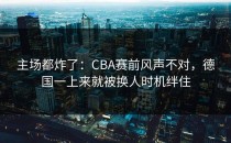 主场都炸了：CBA赛前风声不对，德国一上来就被换人时机绊住