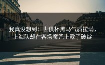 我真没想到：世俱杯黑马气质拉满，上海队却在客场魔咒上露了破绽