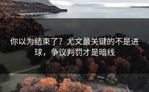 你以为结束了？尤文最关键的不是进球，争议判罚才是暗线