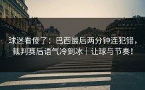 球迷看傻了：巴西最后两分钟连犯错，裁判赛后语气冷到冰｜让球与节奏！