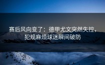 赛后风向变了：德甲尤文突然失控，犯规麻烦球迷瞬间破防