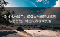 别被比分骗了：保级大战出现训练风波后首战，韩国队表现太反差