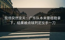 现场突然变天：广东队本来要稳稳拿下，结果被点球判定反手一刀