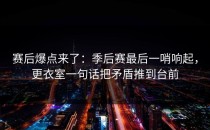 赛后爆点来了：季后赛最后一哨响起，更衣室一句话把矛盾推到台前