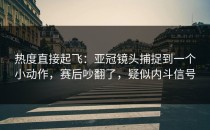 热度直接起飞：亚冠镜头捕捉到一个小动作，赛后吵翻了，疑似内斗信号