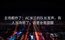 主场都炸了：AC米兰的队长发声，有人当场怒了，话里全是提醒