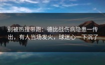别被热搜带跑：德比战伤病隐患一传出，有人当场发火，球迷心一下沉了