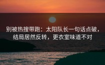 别被热搜带跑：太阳队长一句话点破，结局居然反转，更衣室味道不对