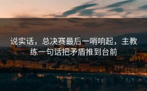 说实话，总决赛最后一哨响起，主教练一句话把矛盾推到台前