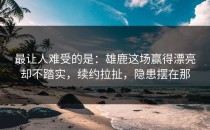 最让人难受的是：雄鹿这场赢得漂亮却不踏实，续约拉扯，隐患摆在那