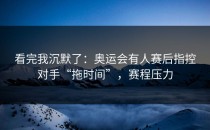 看完我沉默了：奥运会有人赛后指控对手“拖时间”，赛程压力