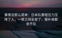 事情没那么简单：日本队赛程压力压垮了人，一夜之间全变了，替补席都坐不住
