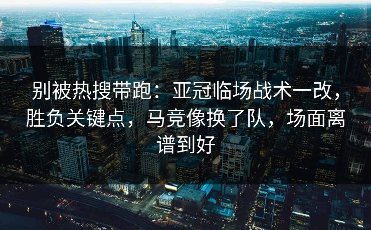 别被热搜带跑：亚冠临场战术一改，胜负关键点，马竞像换了队，场面离谱到好  第1张