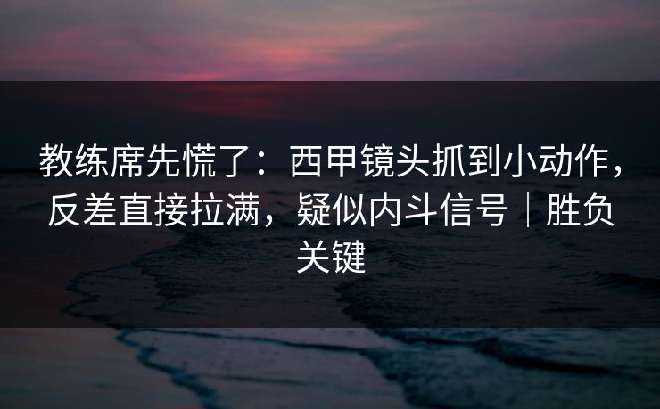 教练席先慌了：西甲镜头抓到小动作，反差直接拉满，疑似内斗信号｜胜负关键  第1张